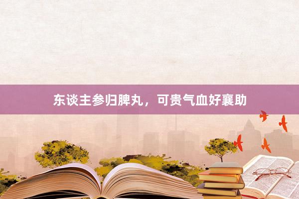 东谈主参归脾丸，可贵气血好襄助